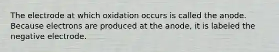 The electrode at which oxidation occurs is called the anode. Because electrons are produced at the anode, it is labeled the negative electrode.