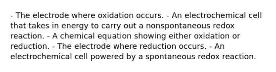 - The electrode where oxidation occurs. - An electrochemical cell that takes in energy to carry out a nonspontaneous redox reaction. - A chemical equation showing either oxidation or reduction. - The electrode where reduction occurs. - An electrochemical cell powered by a spontaneous redox reaction.