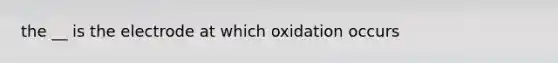 the __ is the electrode at which oxidation occurs