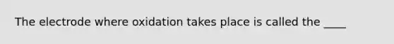 The electrode where oxidation takes place is called the ____