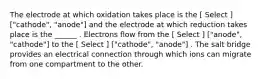 The electrode at which oxidation takes place is the [ Select ] ["cathode", "anode"] and the electrode at which reduction takes place is the ______ . Electrons flow from the [ Select ] ["anode", "cathode"] to the [ Select ] ["cathode", "anode"] . The salt bridge provides an electrical connection through which ions can migrate from one compartment to the other.