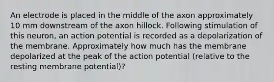 An electrode is placed in the middle of the axon approximately 10 mm downstream of the axon hillock. Following stimulation of this neuron, an action potential is recorded as a depolarization of the membrane. Approximately how much has the membrane depolarized at the peak of the action potential (relative to the resting membrane potential)?