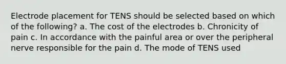 Electrode placement for TENS should be selected based on which of the following? a. The cost of the electrodes b. Chronicity of pain c. In accordance with the painful area or over the peripheral nerve responsible for the pain d. The mode of TENS used