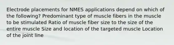 Electrode placements for NMES applications depend on which of the following? Predominant type of muscle fibers in the muscle to be stimulated Ratio of muscle fiber size to the size of the entire muscle Size and location of the targeted muscle Location of the joint line