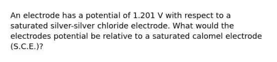 An electrode has a potential of 1.201 V with respect to a saturated silver-silver chloride electrode. What would the electrodes potential be relative to a saturated calomel electrode (S.C.E.)?