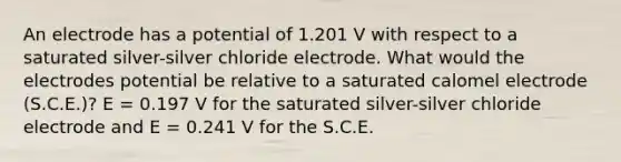 An electrode has a potential of 1.201 V with respect to a saturated silver-silver chloride electrode. What would the electrodes potential be relative to a saturated calomel electrode (S.C.E.)? E = 0.197 V for the saturated silver-silver chloride electrode and E = 0.241 V for the S.C.E.