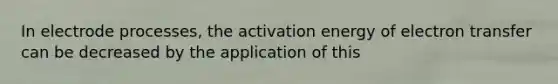 In electrode processes, the activation energy of electron transfer can be decreased by the application of this