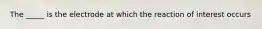 The _____ is the electrode at which the reaction of interest occurs