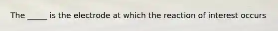 The _____ is the electrode at which the reaction of interest occurs