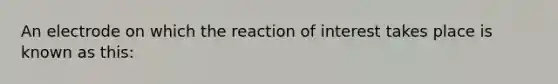 An electrode on which the reaction of interest takes place is known as this: