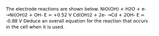 The electrode reactions are shown below. NiO(OH) + H2O + e- →Ni(OH)2 + OH- E = +0.52 V Cd(OH)2 + 2e- →Cd + 2OH- E = -0.88 V Deduce an overall equation for the reaction that occurs in the cell when it is used.