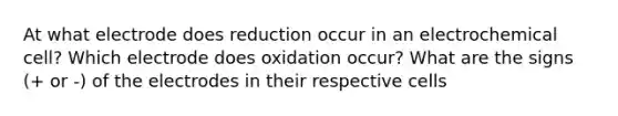 At what electrode does reduction occur in an electrochemical cell? Which electrode does oxidation occur? What are the signs (+ or -) of the electrodes in their respective cells