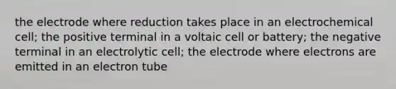 the electrode where reduction takes place in an electrochemical cell; the positive terminal in a voltaic cell or battery; the negative terminal in an electrolytic cell; the electrode where electrons are emitted in an electron tube