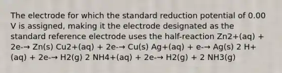 The electrode for which the standard reduction potential of 0.00 V is assigned, making it the electrode designated as the standard reference electrode uses the half-reaction Zn2+(aq) + 2e-→ Zn(s) Cu2+(aq) + 2e-→ Cu(s) Ag+(aq) + e-→ Ag(s) 2 H+(aq) + 2e-→ H2(g) 2 NH4+(aq) + 2e-→ H2(g) + 2 NH3(g)