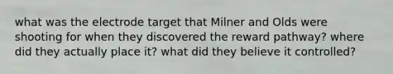 what was the electrode target that Milner and Olds were shooting for when they discovered the reward pathway? where did they actually place it? what did they believe it controlled?