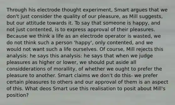 Through his electrode thought experiment, Smart argues that we don't just consider the quality of our pleasure, as Mill suggests, but our attitude towards it. To say that someone is happy, and not just contented, is to express approval of their pleasures. Because we think a life as an electrode operator is wasted, we do not think such a person 'happy', only contented, and we would not want such a life ourselves. Of course, Mill rejects this analysis: he says this analysis: he says that when we judge pleasures as higher or lower, we should put aside all considderations of morallity, of whether we ought to prefer the pleasure to another. Smart claims we don't do this- we prefer certain pleasures to others and our approval of them is an aspect of this. What deos Smart use this realisation to posit about Mill's position?