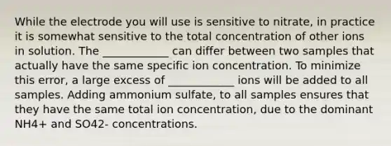 While the electrode you will use is sensitive to nitrate, in practice it is somewhat sensitive to the total concentration of other ions in solution. The ____________ can differ between two samples that actually have the same specific ion concentration. To minimize this error, a large excess of ____________ ions will be added to all samples. Adding ammonium sulfate, to all samples ensures that they have the same total ion concentration, due to the dominant NH4+ and SO42- concentrations.