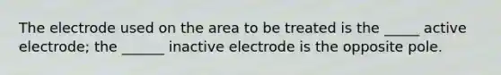 The electrode used on the area to be treated is the _____ active electrode; the ______ inactive electrode is the opposite pole.