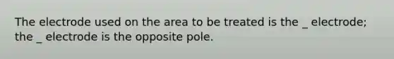 The electrode used on the area to be treated is the _ electrode; the _ electrode is the opposite pole.