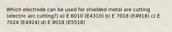 Which electrode can be used for shielded metal are cutting (electric arc cutting?) a) E 6010 (E4310) b) E 7018 (E4918) c) E 7024 (E4924) d) E 8018 (E5518)