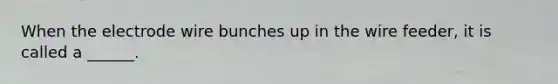 When the electrode wire bunches up in the wire feeder, it is called a ______.