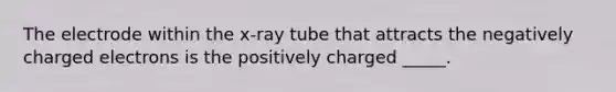 The electrode within the x-ray tube that attracts the negatively charged electrons is the positively charged _____.