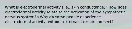 What is electrodermal activity (i.e., skin conductance)? How does electrodermal activity relate to the activation of the sympathetic nervous system?o Why do some people experience electrodermal activity, without external stressors present?