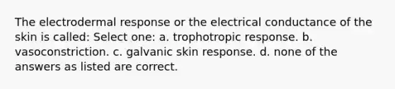 The electrodermal response or the electrical conductance of the skin is called: Select one: a. trophotropic response. b. vasoconstriction. c. galvanic skin response. d. none of the answers as listed are correct.