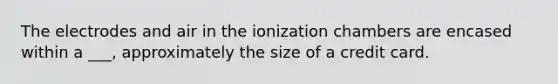 The electrodes and air in the ionization chambers are encased within a ___, approximately the size of a credit card.