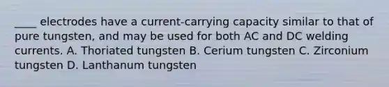 ____ electrodes have a current-carrying capacity similar to that of pure tungsten, and may be used for both AC and DC welding currents. A. Thoriated tungsten B. Cerium tungsten C. Zirconium tungsten D. Lanthanum tungsten