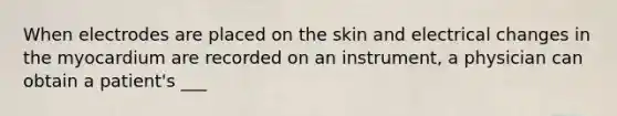 When electrodes are placed on the skin and electrical changes in the myocardium are recorded on an instrument, a physician can obtain a patient's ___