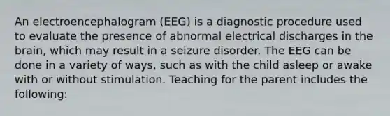 An electroencephalogram (EEG) is a diagnostic procedure used to evaluate the presence of abnormal electrical discharges in the brain, which may result in a seizure disorder. The EEG can be done in a variety of ways, such as with the child asleep or awake with or without stimulation. Teaching for the parent includes the following: