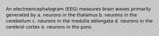 An electroencephalogram (EEG) measures brain waves primarily generated by a. neurons in the thalamus b. neurons in the cerebellum c. neurons in the medulla oblongata d. neurons in the cerebral cortex e. neurons in the pons