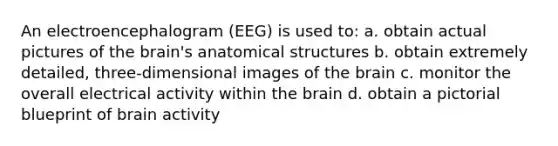 An electroencephalogram (EEG) is used to: a. obtain actual pictures of the brain's anatomical structures b. obtain extremely detailed, three-dimensional images of the brain c. monitor the overall electrical activity within the brain d. obtain a pictorial blueprint of brain activity