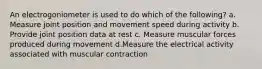 An electrogoniometer is used to do which of the following? a. Measure joint position and movement speed during activity b. Provide joint position data at rest c. Measure muscular forces produced during movement d.Measure the electrical activity associated with muscular contraction