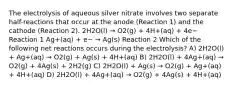 The electrolysis of aqueous silver nitrate involves two separate half-reactions that occur at the anode (Reaction 1) and the cathode (Reaction 2). 2H2O(l) → O2(g) + 4H+(aq) + 4e− Reaction 1 Ag+(aq) + e− → Ag(s) Reaction 2 Which of the following net reactions occurs during the electrolysis? A) 2H2O(l) + Ag+(aq) → O2(g) + Ag(s) + 4H+(aq) B) 2H2O(l) + 4Ag+(aq) → O2(g) + 4Ag(s) + 2H2(g) C) 2H2O(l) + Ag(s) → O2(g) + Ag+(aq) + 4H+(aq) D) 2H2O(l) + 4Ag+(aq) → O2(g) + 4Ag(s) + 4H+(aq)