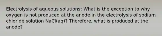 Electrolysis of aqueous solutions: What is the exception to why oxygen is not produced at the anode in the electrolysis of sodium chloride solution NaCl(aq)? Therefore, what is produced at the anode?