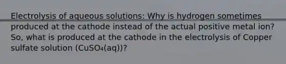 Electrolysis of aqueous solutions: Why is hydrogen sometimes produced at the cathode instead of the actual positive metal ion? So, what is produced at the cathode in the electrolysis of Copper sulfate solution (CuSO₄(aq))?