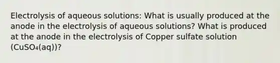 Electrolysis of aqueous solutions: What is usually produced at the anode in the electrolysis of aqueous solutions? What is produced at the anode in the electrolysis of Copper sulfate solution (CuSO₄(aq))?