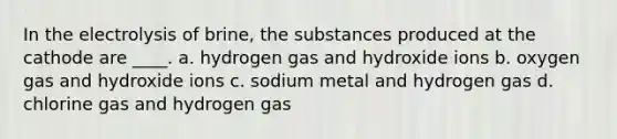 In the electrolysis of brine, the substances produced at the cathode are ____. a. hydrogen gas and hydroxide ions b. oxygen gas and hydroxide ions c. sodium metal and hydrogen gas d. chlorine gas and hydrogen gas