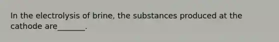 In the electrolysis of brine, the substances produced at the cathode are_______.