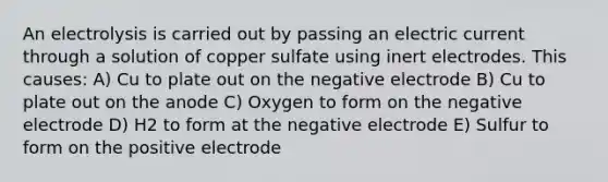 An electrolysis is carried out by passing an electric current through a solution of copper sulfate using inert electrodes. This causes: A) Cu to plate out on the negative electrode B) Cu to plate out on the anode C) Oxygen to form on the negative electrode D) H2 to form at the negative electrode E) Sulfur to form on the positive electrode