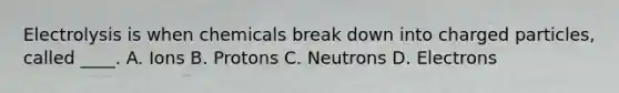 Electrolysis is when chemicals break down into charged particles, called ____. A. Ions B. Protons C. Neutrons D. Electrons