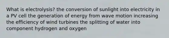 What is electrolysis? the conversion of sunlight into electricity in a PV cell the generation of energy from wave motion increasing the efficiency of wind turbines the splitting of water into component hydrogen and oxygen