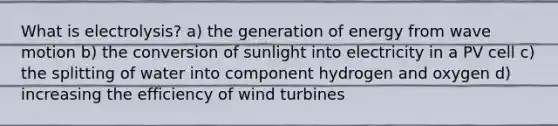 What is electrolysis? a) the generation of energy from wave motion b) the conversion of sunlight into electricity in a PV cell c) the splitting of water into component hydrogen and oxygen d) increasing the efficiency of wind turbines