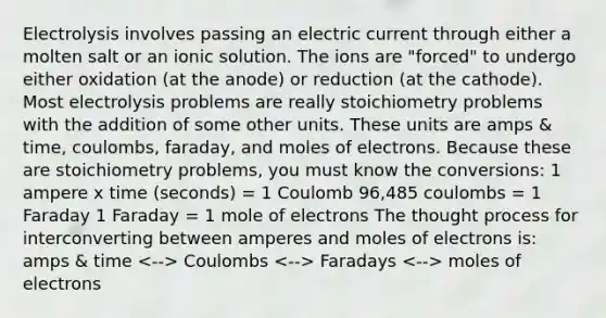 Electrolysis involves passing an electric current through either a molten salt or an ionic solution. The ions are "forced" to undergo either oxidation (at the anode) or reduction (at the cathode). Most electrolysis problems are really stoichiometry problems with the addition of some other units. These units are amps & time, coulombs, faraday, and moles of electrons. Because these are stoichiometry problems, you must know the conversions: 1 ampere x time (seconds) = 1 Coulomb 96,485 coulombs = 1 Faraday 1 Faraday = 1 mole of electrons The thought process for interconverting between amperes and moles of electrons is: amps & time Coulombs Faradays moles of electrons