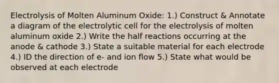 Electrolysis of Molten Aluminum Oxide: 1.) Construct & Annotate a diagram of the electrolytic cell for the electrolysis of molten aluminum oxide 2.) Write the half reactions occurring at the anode & cathode 3.) State a suitable material for each electrode 4.) ID the direction of e- and ion flow 5.) State what would be observed at each electrode