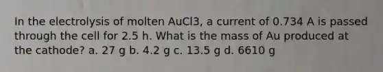 In the electrolysis of molten AuCl3, a current of 0.734 A is passed through the cell for 2.5 h. What is the mass of Au produced at the cathode? a. 27 g b. 4.2 g c. 13.5 g d. 6610 g