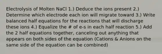 Electrolysis of Molten NaCl 1.) Deduce the ions present 2.) Determine which electrode each ion will migrate toward 3.) Write balanced half equations for the reactions that will discharge these ions 4.) Equalize the # of e-s in each half reaction 5.) Add the 2 half equations together, canceling out anything that appears on both sides of the equation (Cations & Anions on the same side of the equation can be combined)