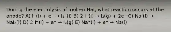 During the electrolysis of molten NaI, what reaction occurs at the anode? A) I⁻(l) + e⁻ → I₂⁻(l) B) 2 I⁻(l) → I₂(g) + 2e⁻ C) NaI(l) → NaI₂(l) D) 2 I⁻(l) + e⁻ → I₂(g) E) Na⁺(l) + e⁻ → Na(l)